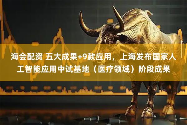 海会配资 五大成果+9款应用，上海发布国家人工智能应用中试基地（医疗领域）阶段成果