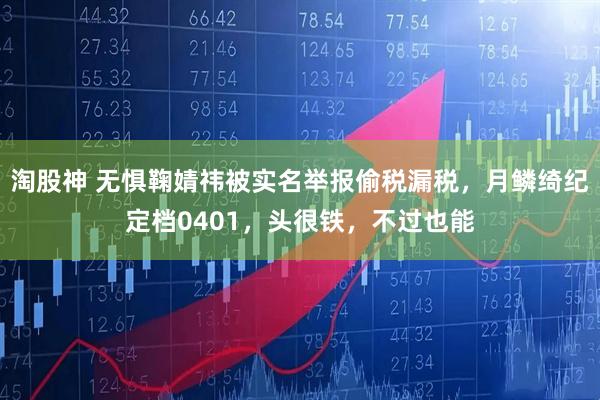 淘股神 无惧鞠婧祎被实名举报偷税漏税，月鳞绮纪定档0401，头很铁，不过也能