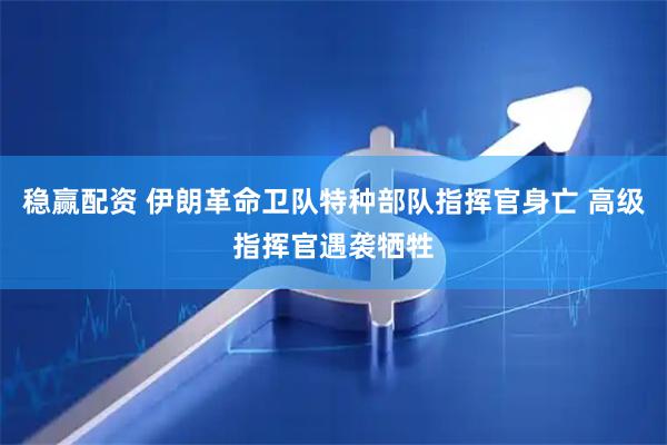 稳赢配资 伊朗革命卫队特种部队指挥官身亡 高级指挥官遇袭牺牲