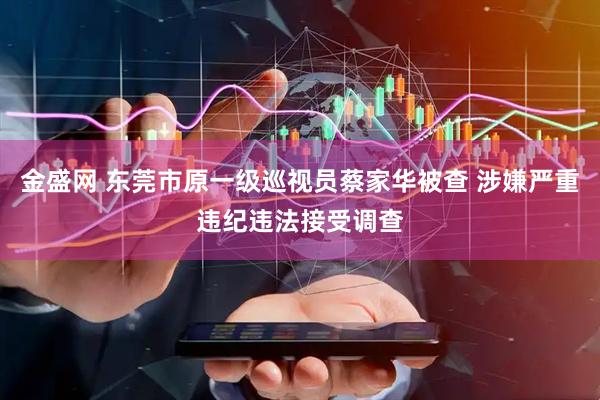 金盛网 东莞市原一级巡视员蔡家华被查 涉嫌严重违纪违法接受调查
