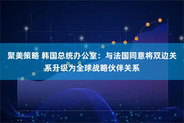 聚美策略 韩国总统办公室：与法国同意将双边关系升级为全球战略伙伴关系