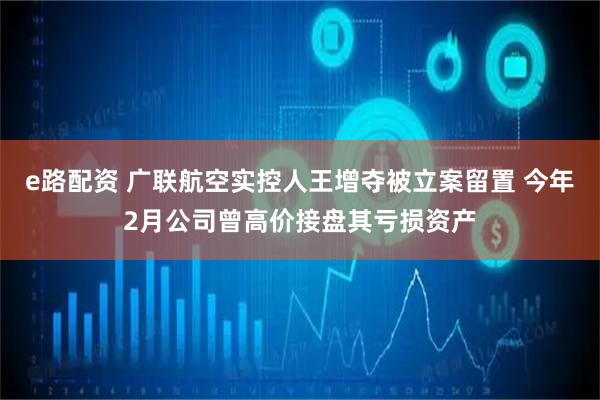e路配资 广联航空实控人王增夺被立案留置 今年2月公司曾高价接盘其亏损资产