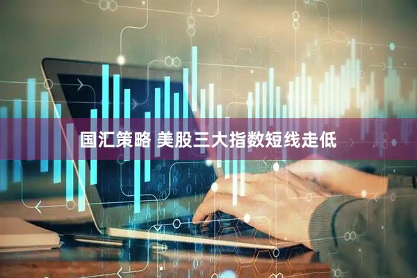 国汇策略 美股三大指数短线走低