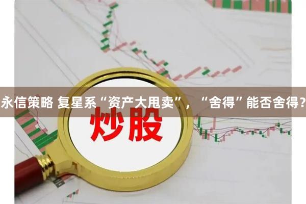 永信策略 复星系“资产大甩卖”，“舍得”能否舍得？